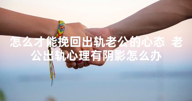 怎么才能挽回出轨老公的心态  老公出轨心理有阴影怎